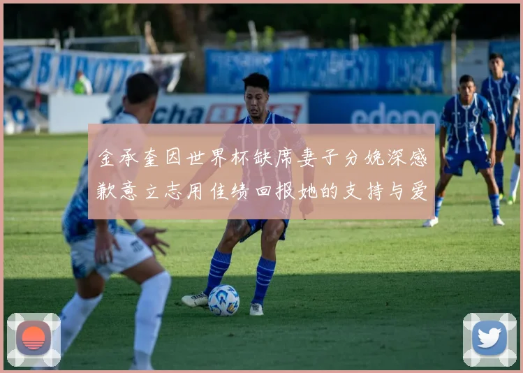 金承奎因世界杯缺席妻子分娩深感歉意立志用佳绩回报她的支持与爱