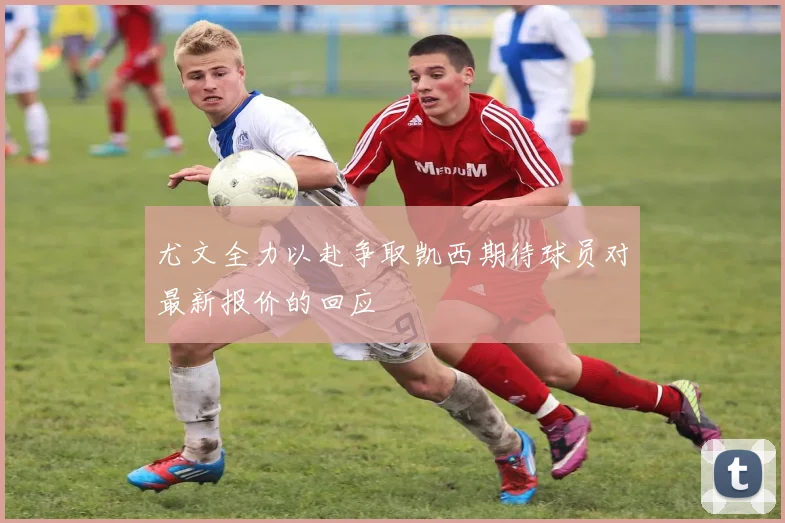 尤文全力以赴争取凯西期待球员对最新报价的回应