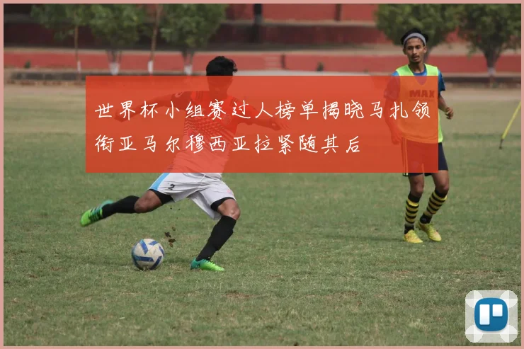 世界杯小组赛过人榜单揭晓马扎领衔亚马尔穆西亚拉紧随其后