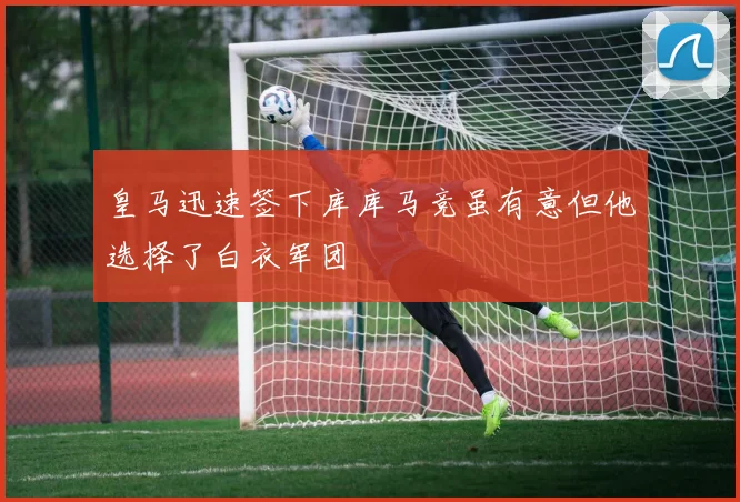 皇马迅速签下库库马竞虽有意但他选择了白衣军团