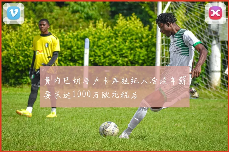 费内巴切与卢卡库经纪人洽谈年薪要求达1000万欧元税后