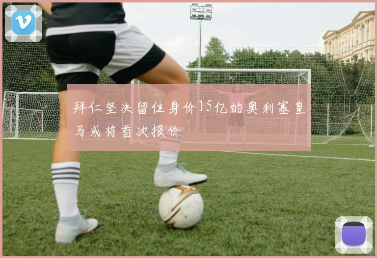 拜仁坚决留住身价15亿的奥利塞皇马或将首次报价