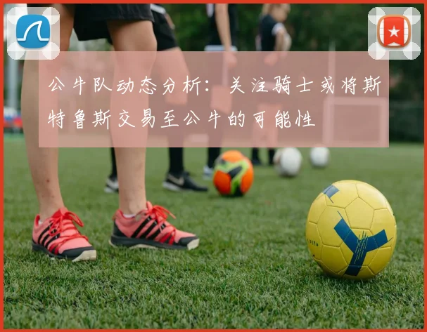 公牛队动态分析：关注骑士或将斯特鲁斯交易至公牛的可能性