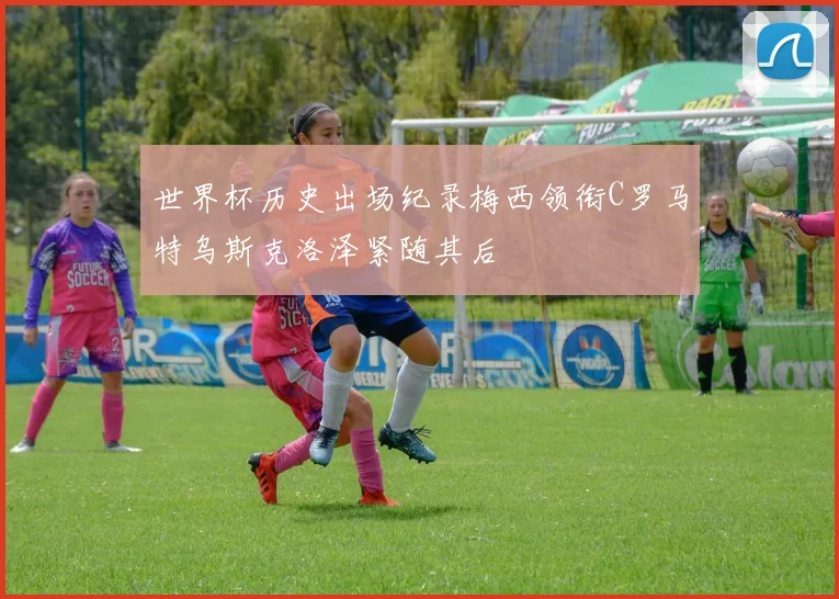 世界杯历史出场纪录梅西领衔C罗马特乌斯克洛泽紧随其后