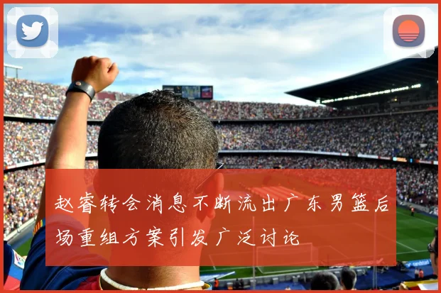 赵睿转会消息不断流出广东男篮后场重组方案引发广泛讨论