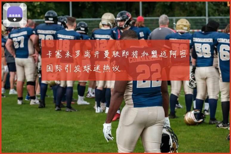 卡塞米罗离开曼联即将加盟迈阿密国际引发球迷热议