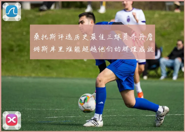 桑托斯评选历史最佳三球员乔丹詹姆斯库里谁能超越他们的辉煌成就