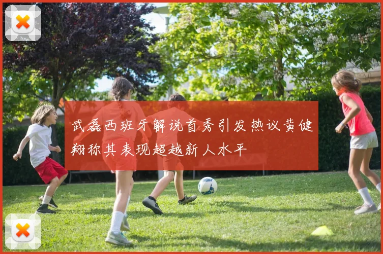 武磊西班牙解说首秀引发热议黄健翔称其表现超越新人水平