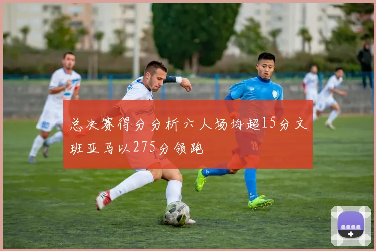 总决赛得分分析六人场均超15分文班亚马以275分领跑