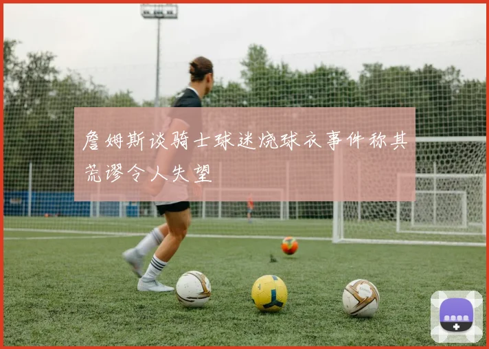 詹姆斯谈骑士球迷烧球衣事件称其荒谬令人失望