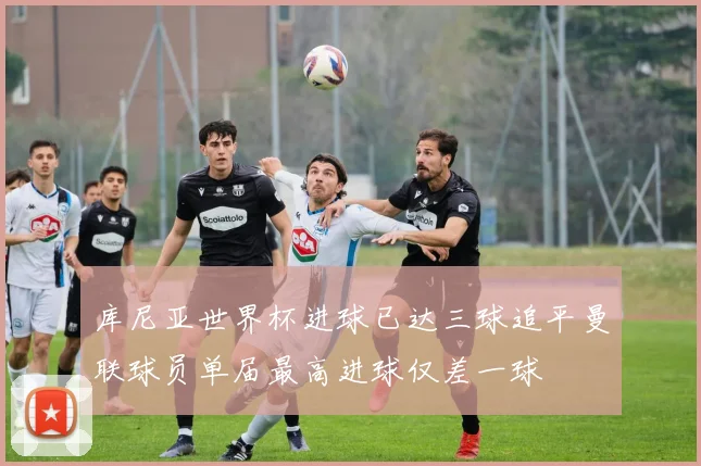 库尼亚世界杯进球已达三球追平曼联球员单届最高进球仅差一球