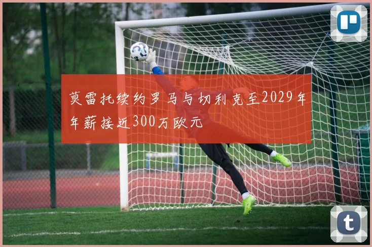 莫雷托续约罗马与切利克至2029年年薪接近300万欧元