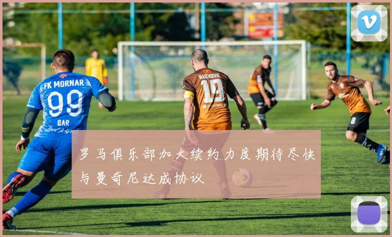 罗马俱乐部加大续约力度期待尽快与曼奇尼达成协议